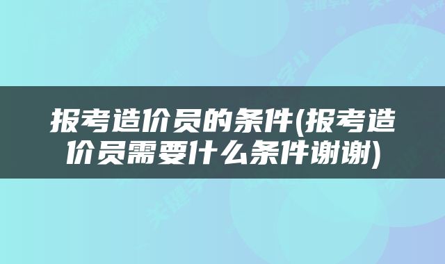 报考造价员的条件(报考造价员需要什么条件谢谢)