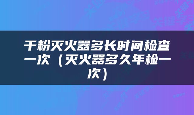 干粉灭火器多长时间检查一次（灭火器多久年检一次）