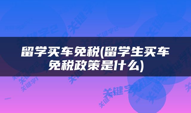 留学买车免税(留学生买车免税政策是什么)