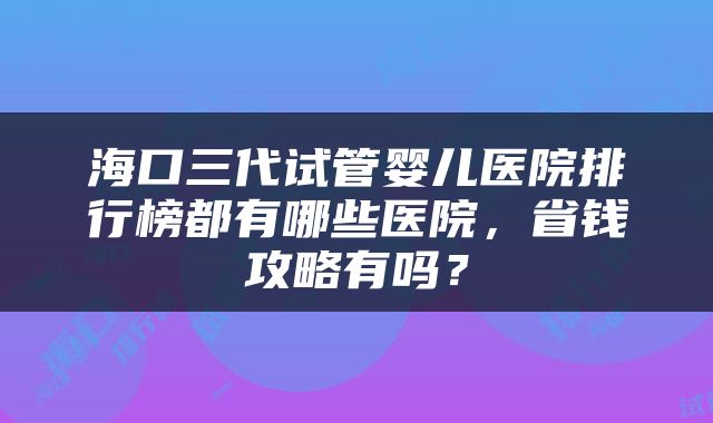 海口三代试管婴儿医院排行榜都有哪些医院，省钱攻略有吗？