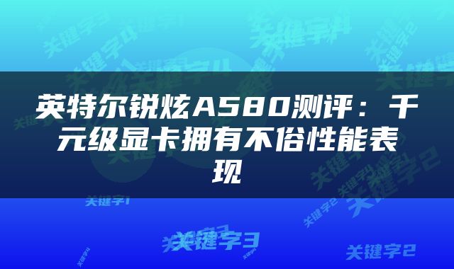 英特尔锐炫A580测评：千元级显卡拥有不俗性能表现