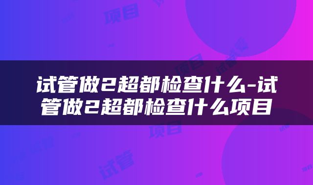 试管做2超都检查什么-试管做2超都检查什么项目