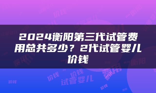 2024衡阳第三代试管费用总共多少？2代试管婴儿价钱