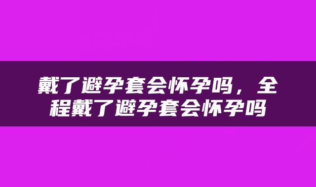 戴了避孕套会怀孕吗，全程戴了避孕套会怀孕吗