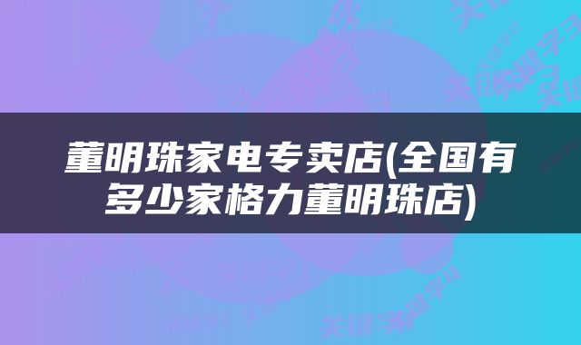 董明珠家电专卖店(全国有多少家格力董明珠店)