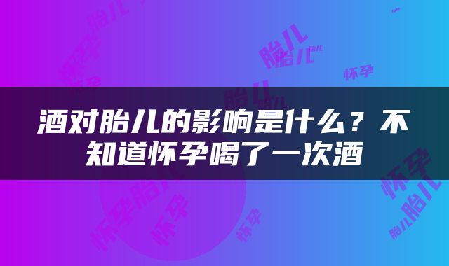 酒对胎儿的影响是什么？不知道怀孕喝了一次酒