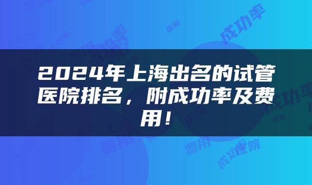 2024年上海出名的试管医院排名，附成功率及费用！