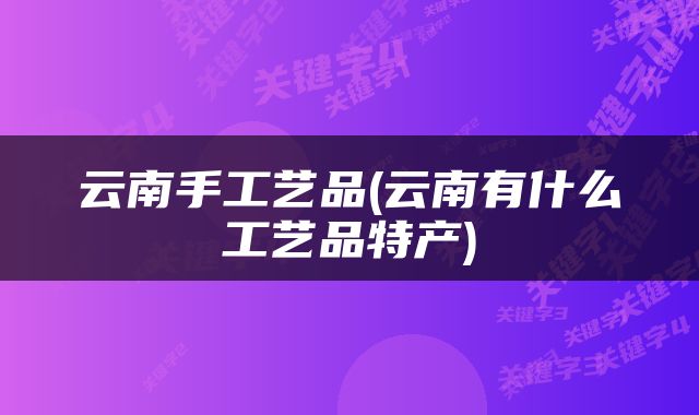 云南手工艺品(云南有什么工艺品特产)