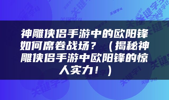 神雕侠侣手游中的欧阳锋如何席卷战场?(揭秘神雕侠侣手游中欧阳锋的惊人实力!)