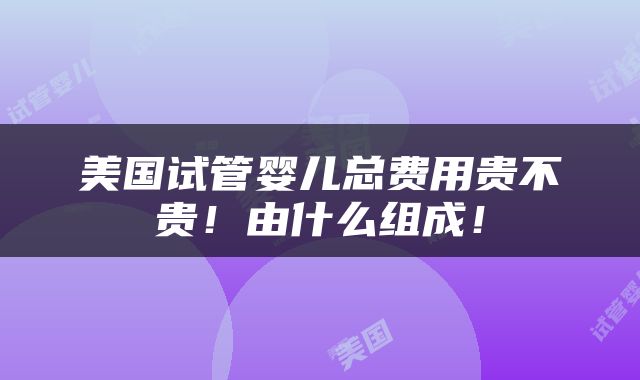 美国试管婴儿总费用贵不贵！由什么组成！