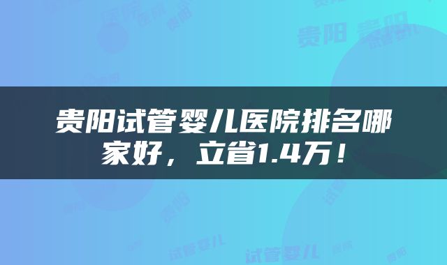 贵阳试管婴儿医院排名哪家好，立省1.4万！