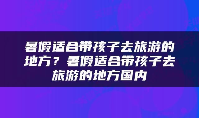 暑假适合带孩子去旅游的地方？暑假适合带孩子去旅游的地方国内