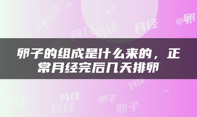 卵子的组成是什么来的，正常月经完后几天排卵