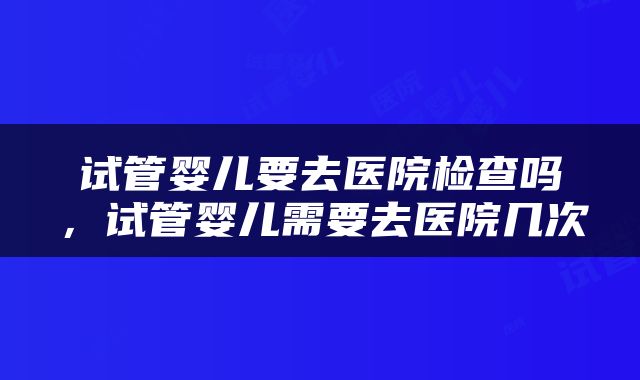 试管婴儿要去医院检查吗，试管婴儿需要去医院几次
