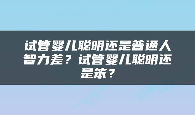 试管婴儿聪明还是普通人智力差？试管婴儿聪明还是笨？
