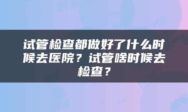 试管检查都做好了什么时候去医院？试管啥时候去检查？