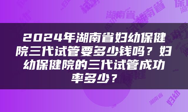 2024年湖南省妇幼保健院三代试管要多少钱吗？妇幼保健院的三代试管成功率多少？