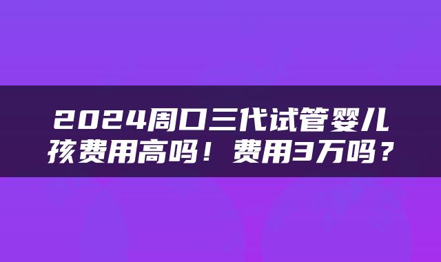 2024周口三代试管婴儿孩费用高吗！费用3万吗？