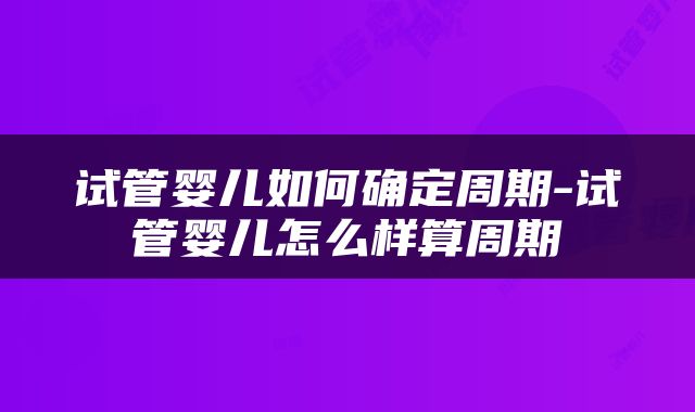 试管婴儿如何确定周期-试管婴儿怎么样算周期