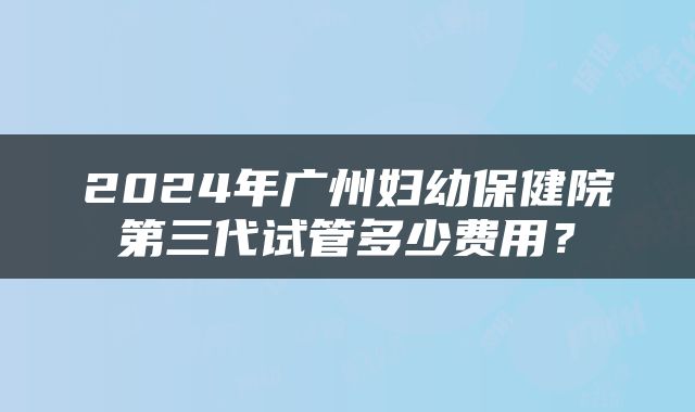 2024年广州妇幼保健院第三代试管多少费用？