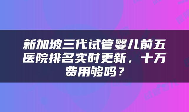 新加坡三代试管婴儿前五医院排名实时更新，十万费用够吗？