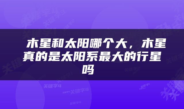 木星和太阳哪个大，木星真的是太阳系最大的行星吗 