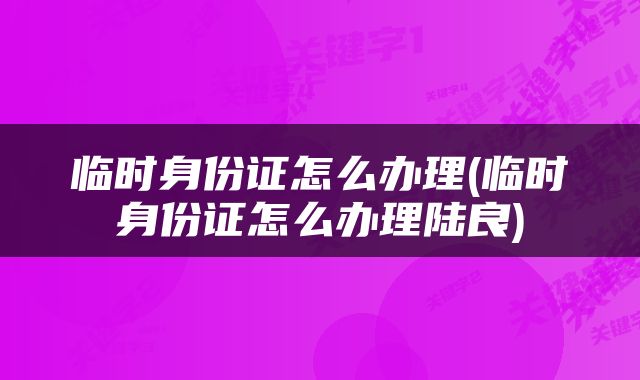 临时身份证怎么办理(临时身份证怎么办理陆良)