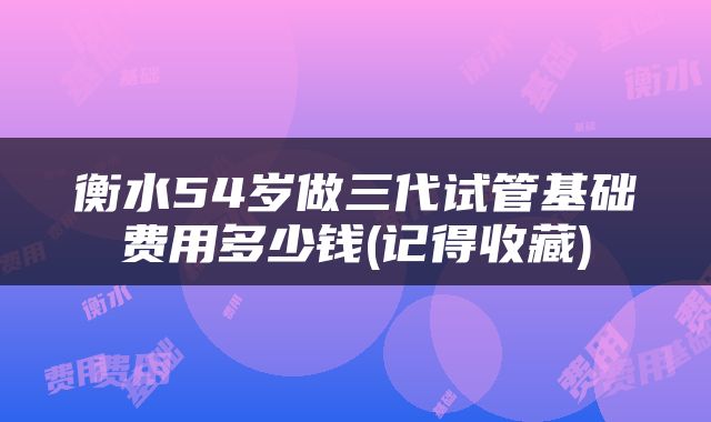 衡水54岁做三代试管基础费用多少钱(记得收藏)