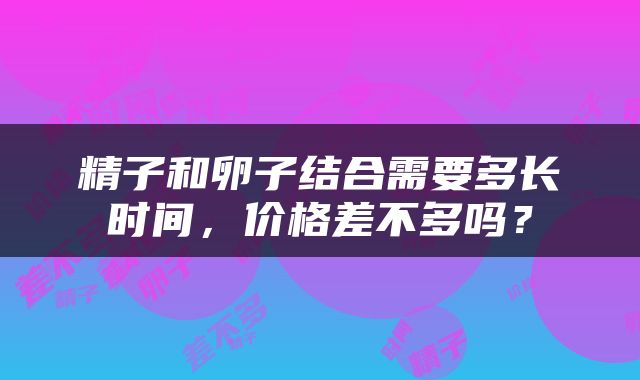 精子和卵子结合需要多长时间，价格差不多吗？