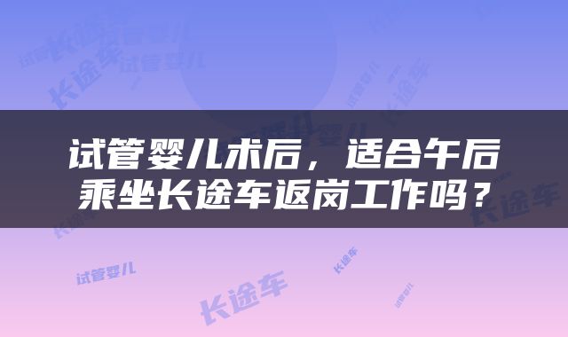 试管婴儿术后，适合午后乘坐长途车返岗工作吗？