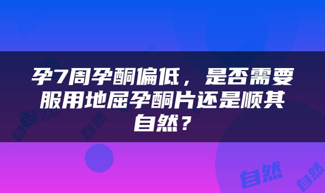 孕7周孕酮偏低，是否需要服用地屈孕酮片还是顺其自然？