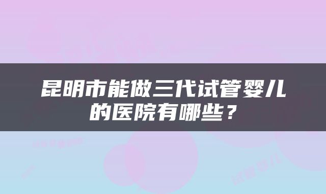 昆明市能做三代试管婴儿的医院有哪些？
