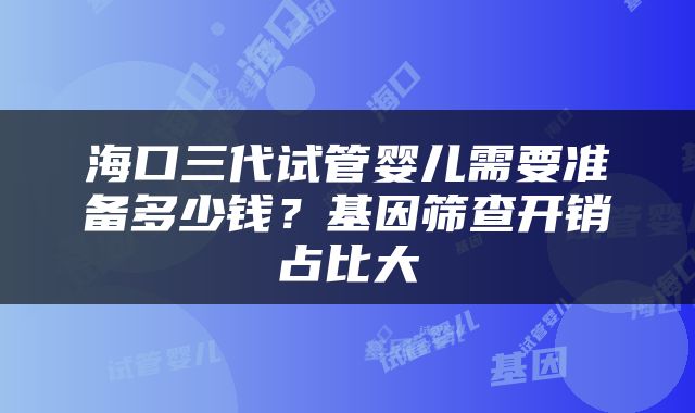 海口三代试管婴儿需要准备多少钱？基因筛查开销占比大