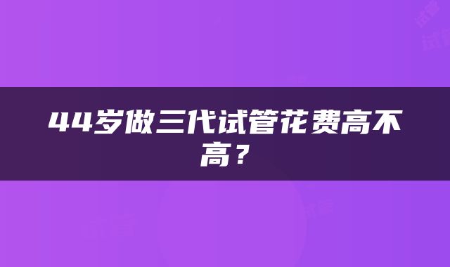 44岁做三代试管花费高不高？