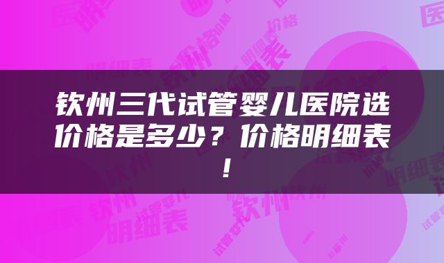 钦州三代试管婴儿医院选价格是多少？价格明细表！