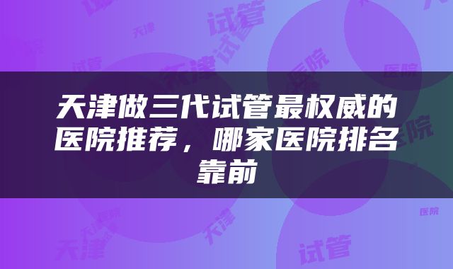 天津做三代试管最权威的医院推荐，哪家医院排名靠前