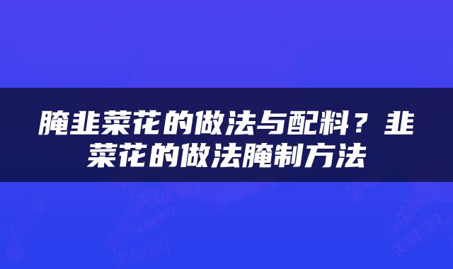 腌韭菜花的做法与配料？韭菜花的做法腌制方法