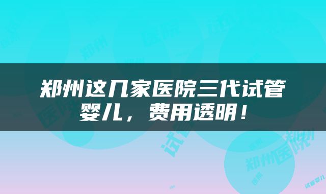 郑州这几家医院三代试管婴儿，费用透明！