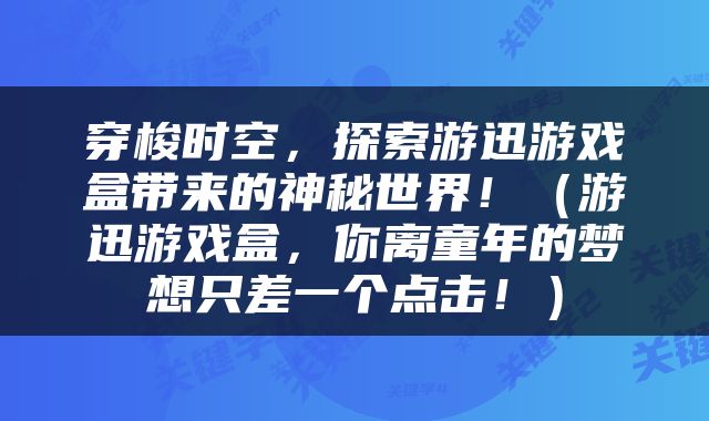 穿梭时空，探索游迅游戏盒带来的神秘世界！（游迅游戏盒，你离童年的梦想只差一个点击！）