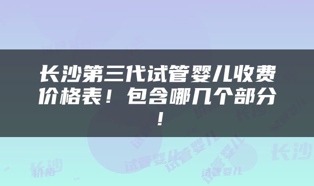 长沙第三代试管婴儿收费价格表！包含哪几个部分！