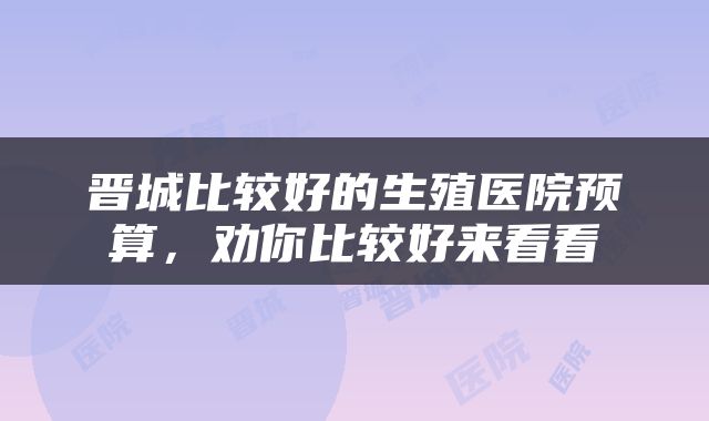 晋城比较好的生殖医院预算，劝你比较好来看看