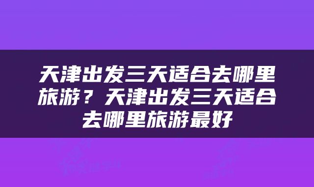天津出发三天适合去哪里旅游？天津出发三天适合去哪里旅游最好