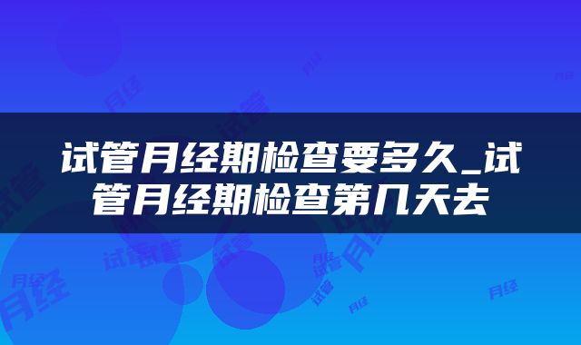 试管月经期检查要多久_试管月经期检查第几天去