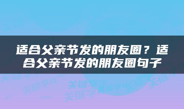 适合父亲节发的朋友圈？适合父亲节发的朋友圈句子