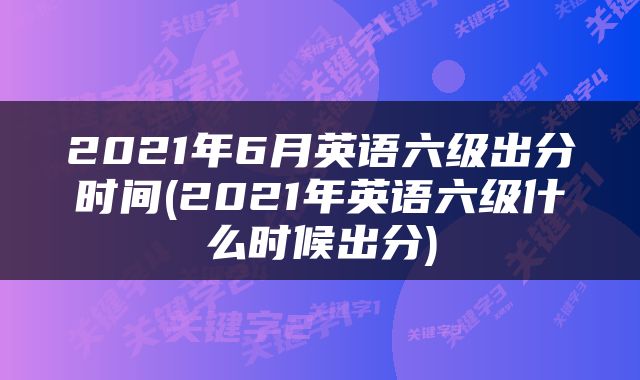 2021年6月英语六级出分时间(2021年英语六级什么时候出分)