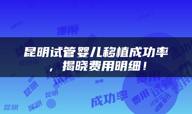 昆明试管婴儿移植成功率，揭晓费用明细！