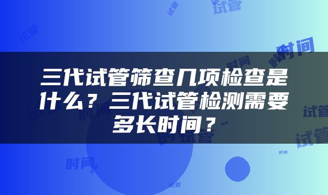 三代试管筛查几项检查是什么？三代试管检测需要多长时间？