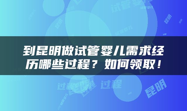 到昆明做试管婴儿需求经历哪些过程？如何领取！