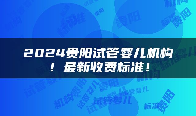 2024贵阳试管婴儿机构！最新收费标准！