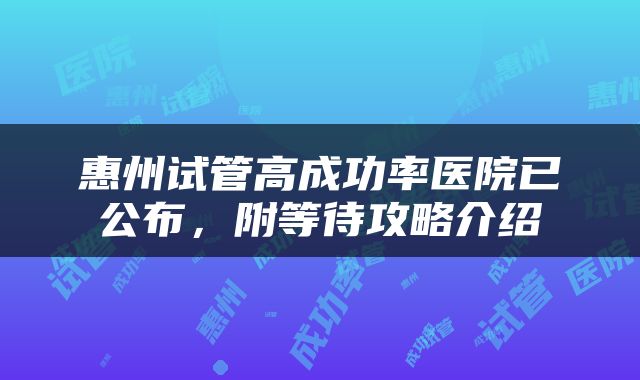 惠州试管高成功率医院已公布，附等待攻略介绍